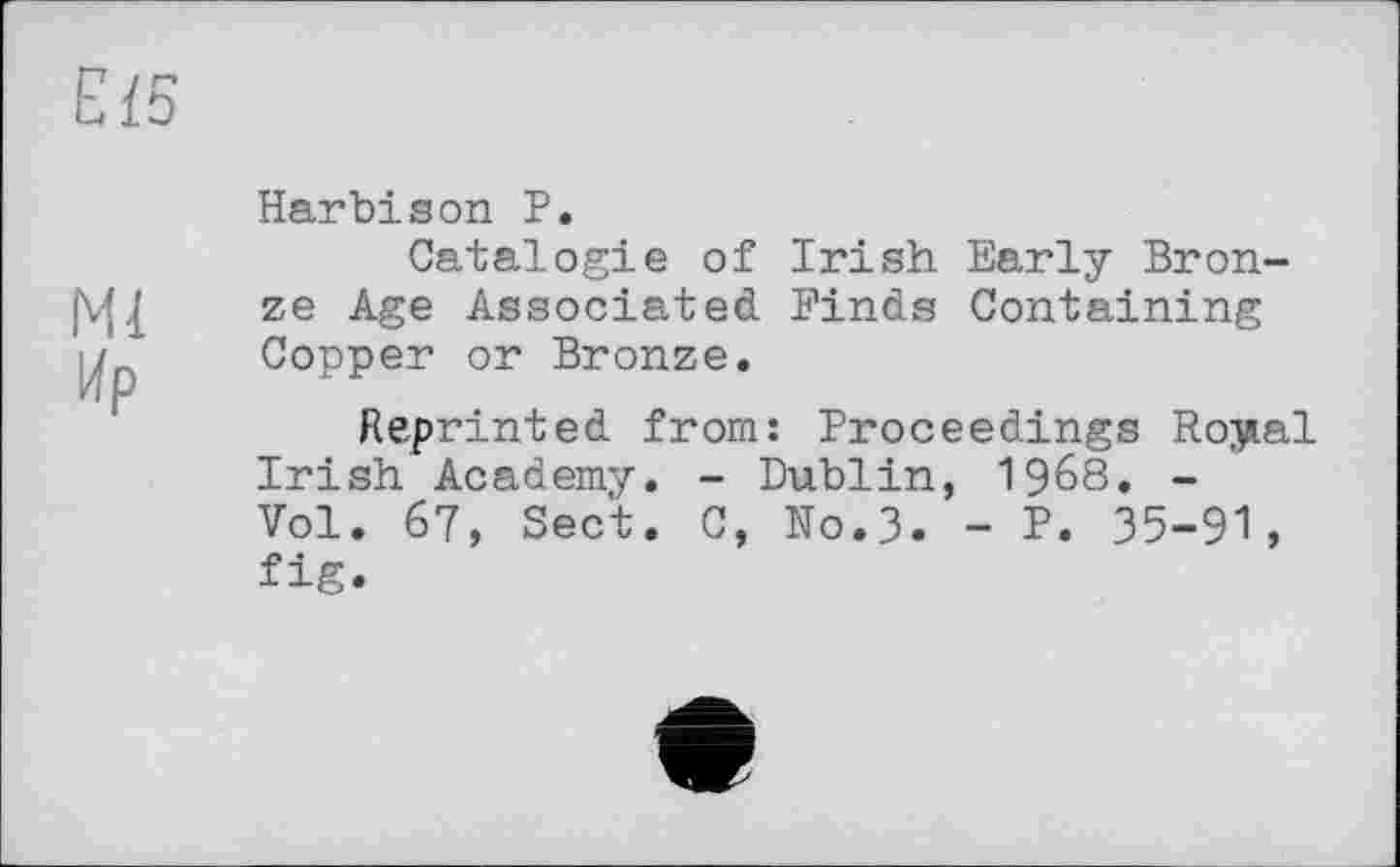 ﻿Е І5
Harbison P.
Catalog!e of Irish Early Bron-(Vfj ze Age Associated Binds Containing Copper or Bronze.
Reprinted from: Proceedings Royal Irish Academy. - Dublin, 1968. -Vol. 67, Sect. C, No.3. - P. 35-91, fig.